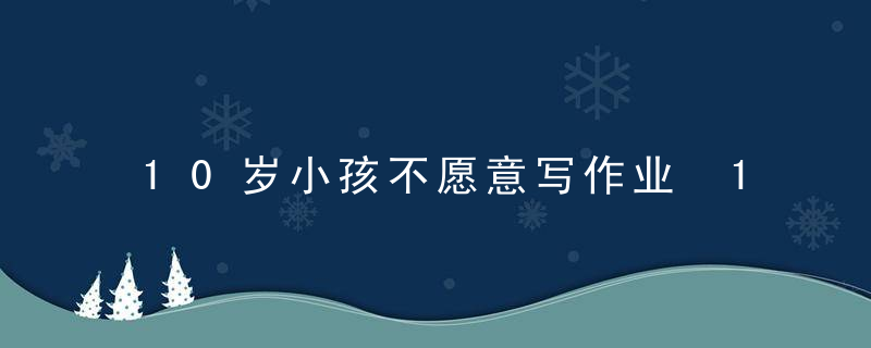 10岁小孩不愿意写作业 10岁的小孩不愿意写作业怎么办